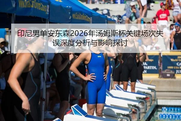 印尼男单安东森2026年汤姆斯杯关键场次失误深度分析与影响探讨