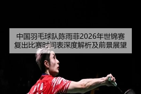中国羽毛球队陈雨菲2026年世锦赛复出比赛时间表深度解析及前景展望